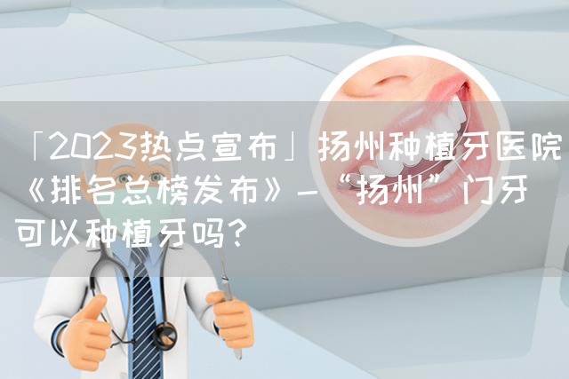 「2023热点宣布」扬州种植牙医院《排名总榜发布》-“扬州”门牙可以种植牙吗？(图1)