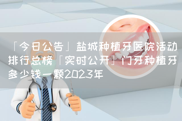 「今日公告」盐城种植牙医院活动排行总榜「实时公开」门牙种植牙多少钱一颗2023年(图1)