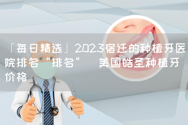 「每日精选」2023宿迁的种植牙医院排名“排名”_美国皓圣种植牙价格(图1)