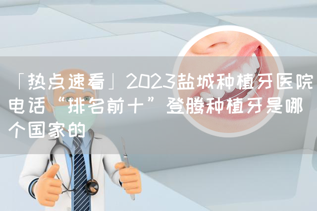 「热点速看」2023盐城种植牙医院电话“排名前十”登腾种植牙是哪个国家的(图1)