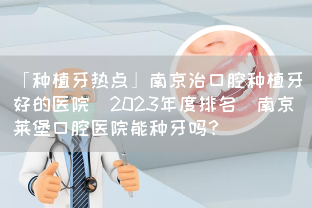 「种植牙热点」南京治口腔种植牙好的医院(2023年度排名)南京茀莱堡口腔医院能种牙吗？(图1)