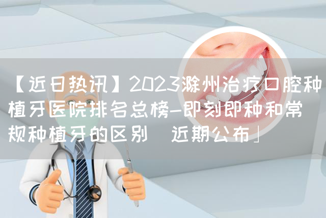 【近日热讯】2023滁州治疗口腔种植牙医院排名总榜-即刻即种和常规种植牙的区别[近期公布」(图1)