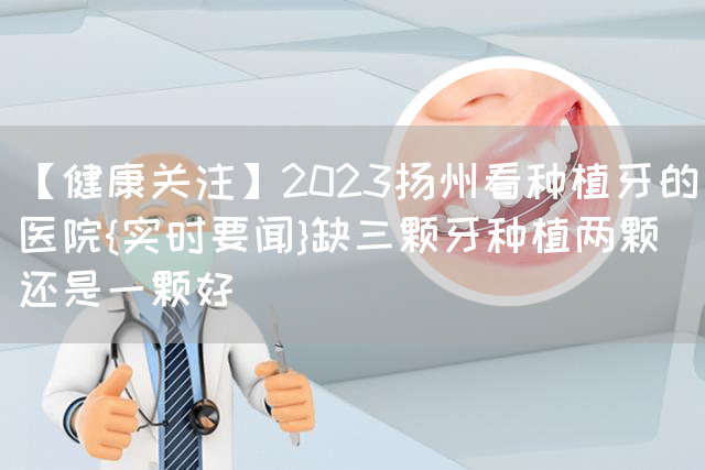 【健康关注】2023扬州看种植牙的医院{实时要闻}缺三颗牙种植两颗还是一颗好(图1)