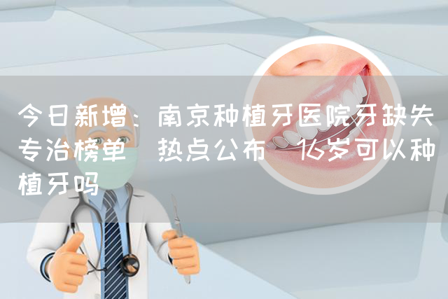 今日新增：南京种植牙医院牙缺失专治榜单(热点公布)16岁可以种植牙吗(图1)