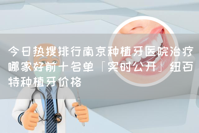 今日热搜排行南京种植牙医院治疗哪家好前十名单「实时公开」纽百特种植牙价格(图1)