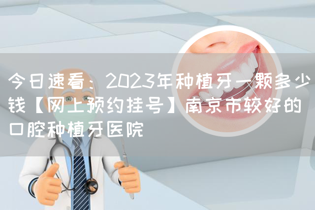 今日速看：2023年种植牙一颗多少钱【网上预约挂号】南京市较好的口腔种植牙医院(图1)