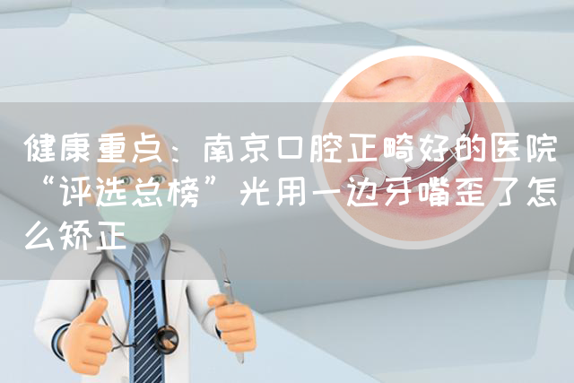 健康重点：南京口腔正畸好的医院“评选总榜”光用一边牙嘴歪了怎么矫正(图1)