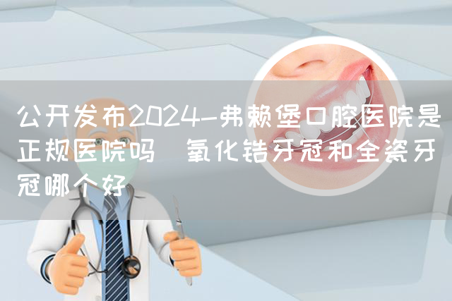 公开发布2024-弗赖堡口腔医院是正规医院吗_氧化锆牙冠和全瓷牙冠哪个好(图1)