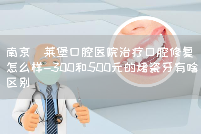 南京茀莱堡口腔医院治疗口腔修复怎么样-300和500元的烤瓷牙有啥区别(图1)