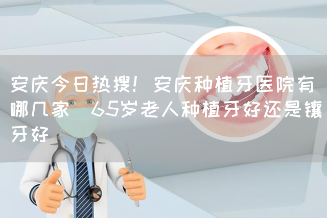 安庆今日热搜！安庆种植牙医院有哪几家_65岁老人种植牙好还是镶牙好(图1)