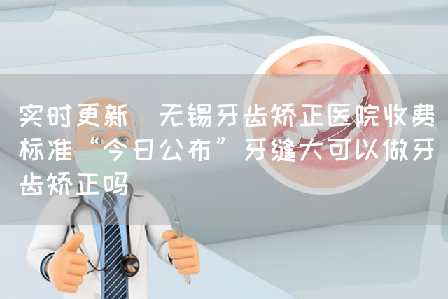 实时更新_无锡牙齿矫正医院收费标准“今日公布”牙缝大可以做牙齿矫正吗(图1)