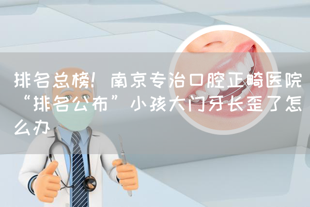 排名总榜！南京专治口腔正畸医院“排名公布”小孩大门牙长歪了怎么办(图1)